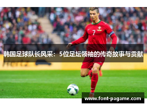 韩国足球队长风采：5位足坛领袖的传奇故事与贡献